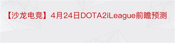 【沙龙电竞】4月24日DOTA2iLeague前瞻预测