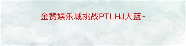 金赞娱乐城挑战PTLHJ大蓝~