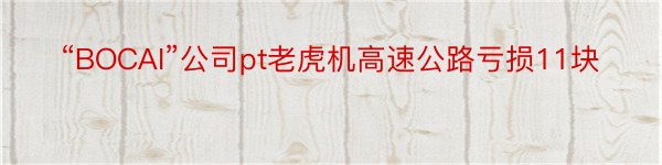 “BOCAI”公司pt老虎机高速公路亏损11块