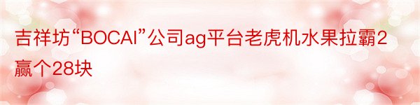 吉祥坊“BOCAI”公司ag平台老虎机水果拉霸2赢个28块