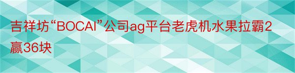 吉祥坊“BOCAI”公司ag平台老虎机水果拉霸2赢36块