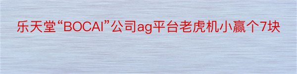 乐天堂“BOCAI”公司ag平台老虎机小赢个7块