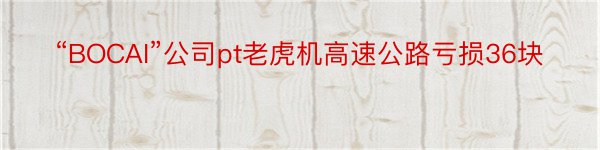 “BOCAI”公司pt老虎机高速公路亏损36块
